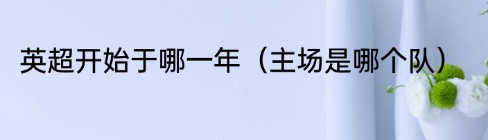 英超开始于哪一年（主场是哪个队）