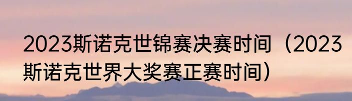 2023斯诺克世锦赛决赛时间（2023斯诺克世界大奖赛正赛时间）