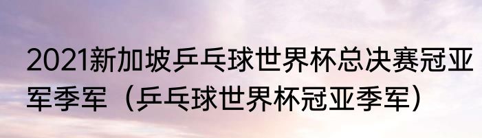 2021新加坡乒乓球世界杯总决赛冠亚军季军（乒乓球世界杯冠亚季军）