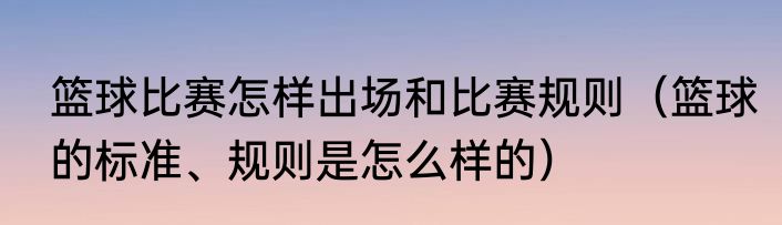 篮球比赛怎样出场和比赛规则（篮球的标准、规则是怎么样的）