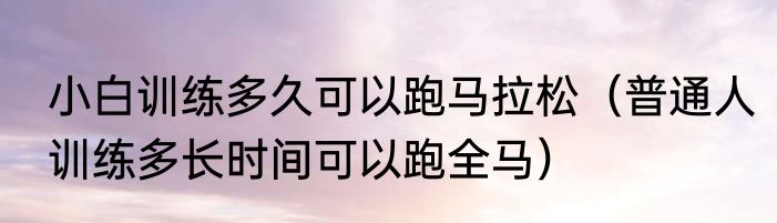 小白训练多久可以跑马拉松（普通人训练多长时间可以跑全马）
