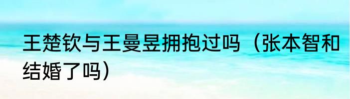 王楚钦与王曼昱拥抱过吗（张本智和结婚了吗）