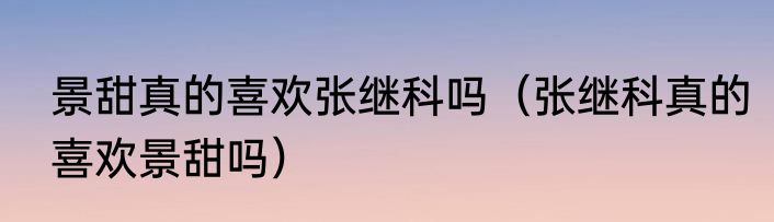 景甜真的喜欢张继科吗（张继科真的喜欢景甜吗）
