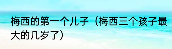 梅西的第一个儿子（梅西三个孩子最大的几岁了）