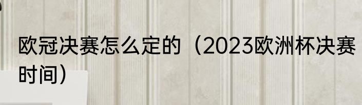欧冠决赛怎么定的（2023欧洲杯决赛时间）