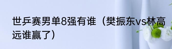 世乒赛男单8强有谁（樊振东vs林高远谁赢了）