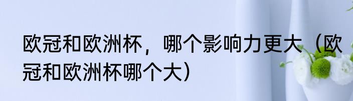 欧冠和欧洲杯，哪个影响力更大（欧冠和欧洲杯哪个大）