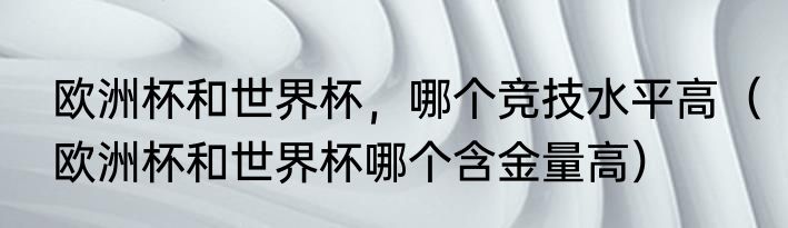 欧洲杯和世界杯，哪个竞技水平高（欧洲杯和世界杯哪个含金量高）