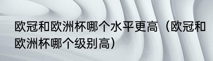 欧冠和欧洲杯哪个水平更高（欧冠和欧洲杯哪个级别高）