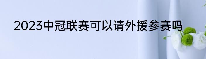2023中冠联赛可以请外援参赛吗