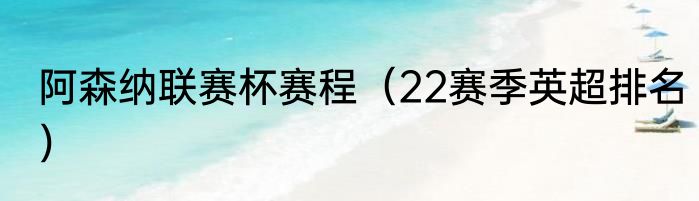 阿森纳联赛杯赛程（22赛季英超排名）