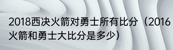 2018西决火箭对勇士所有比分（2016火箭和勇士大比分是多少）