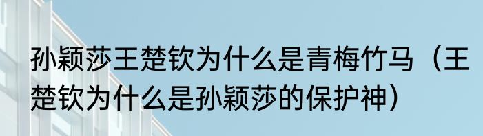 孙颖莎王楚钦为什么是青梅竹马（王楚钦为什么是孙颖莎的保护神）