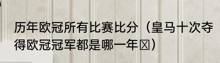 历年欧冠所有比赛比分（皇马十次夺得欧冠冠军都是哪一年​）