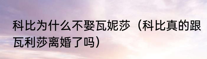 科比为什么不娶瓦妮莎（科比真的跟瓦利莎离婚了吗）