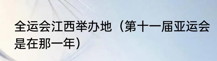 全运会江西举办地（第十一届亚运会是在那一年）