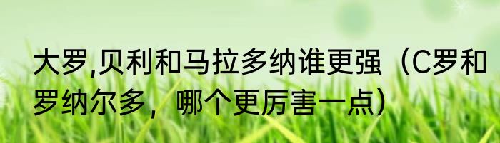 大罗,贝利和马拉多纳谁更强（C罗和罗纳尔多，哪个更厉害一点）