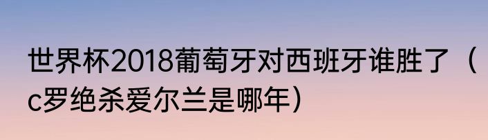 世界杯2018葡萄牙对西班牙谁胜了（c罗绝杀爱尔兰是哪年）