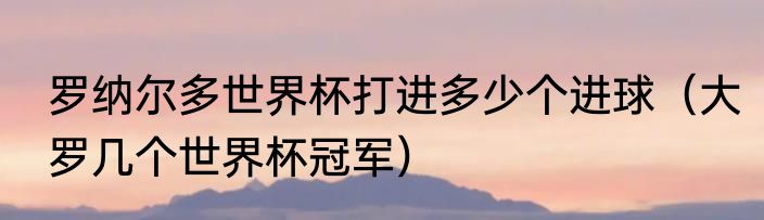 罗纳尔多世界杯打进多少个进球（大罗几个世界杯冠军）