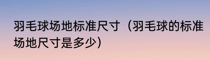 羽毛球场地标准尺寸（羽毛球的标准场地尺寸是多少）