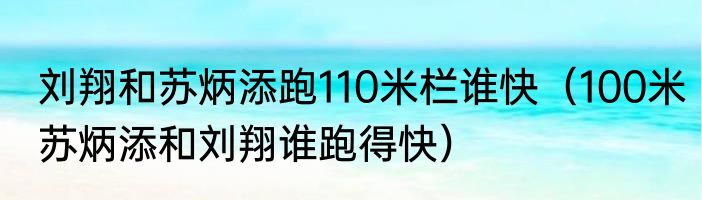 刘翔和苏炳添跑110米栏谁快（100米苏炳添和刘翔谁跑得快）