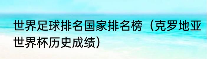 世界足球排名国家排名榜（克罗地亚世界杯历史成绩）