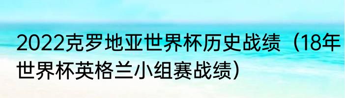 2022克罗地亚世界杯历史战绩（18年世界杯英格兰小组赛战绩）