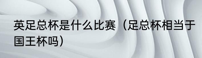 英足总杯是什么比赛（足总杯相当于国王杯吗）