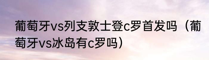 葡萄牙vs列支敦士登c罗首发吗（葡萄牙vs冰岛有c罗吗）