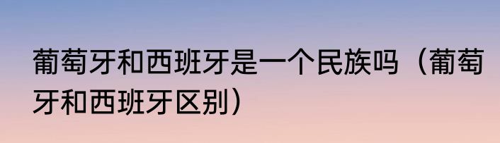 葡萄牙和西班牙是一个民族吗（葡萄牙和西班牙区别）