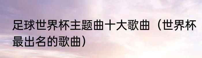 足球世界杯主题曲十大歌曲（世界杯最出名的歌曲）