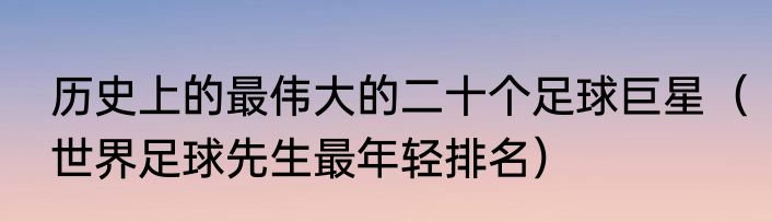 历史上的最伟大的二十个足球巨星（世界足球先生最年轻排名）