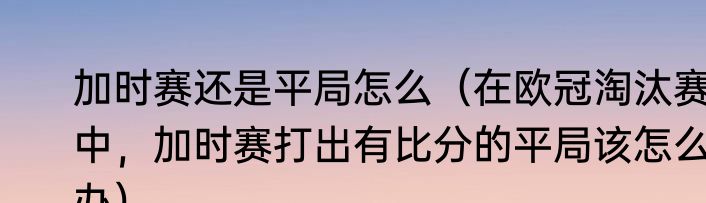 加时赛还是平局怎么（在欧冠淘汰赛中，加时赛打出有比分的平局该怎么办）