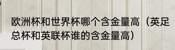欧洲杯和世界杯哪个含金量高（英足总杯和英联杯谁的含金量高）