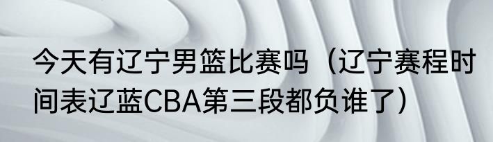 今天有辽宁男篮比赛吗（辽宁赛程时间表辽蓝CBA第三段都负谁了）