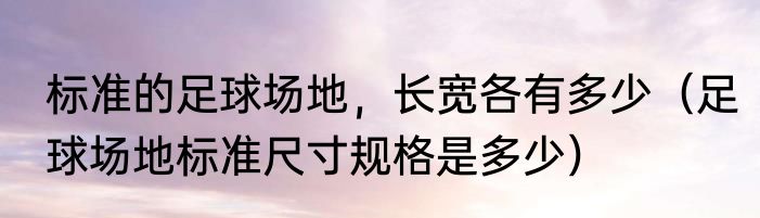 标准的足球场地，长宽各有多少（足球场地标准尺寸规格是多少）