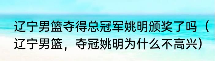 辽宁男篮夺得总冠军姚明颁奖了吗（辽宁男篮，夺冠姚明为什么不高兴）