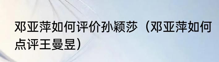 邓亚萍如何评价孙颖莎（邓亚萍如何点评王曼昱）