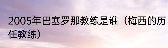 2005年巴塞罗那教练是谁（梅西的历任教练）