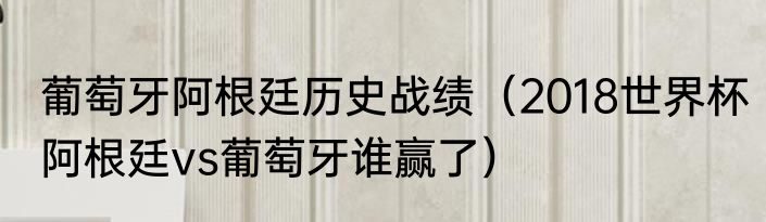 葡萄牙阿根廷历史战绩（2018世界杯阿根廷vs葡萄牙谁赢了）
