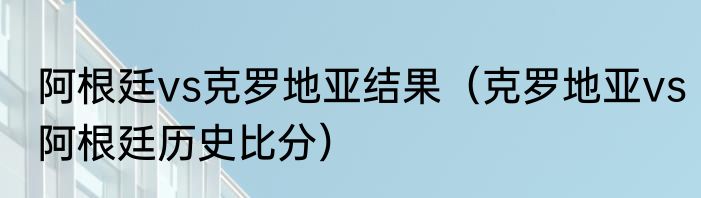 阿根廷vs克罗地亚结果（克罗地亚vs阿根廷历史比分）