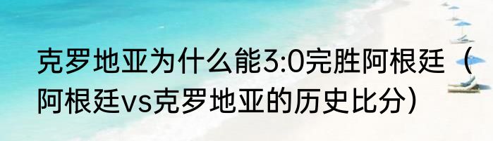 克罗地亚为什么能3:0完胜阿根廷（阿根廷vs克罗地亚的历史比分）