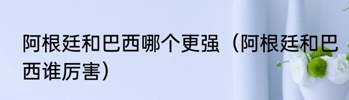 阿根廷和巴西哪个更强（阿根廷和巴西谁厉害）
