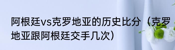 阿根廷vs克罗地亚的历史比分(克罗地亚跟阿根廷交手几次)
