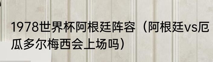 1978世界杯阿根廷阵容（阿根廷vs厄瓜多尔梅西会上场吗）