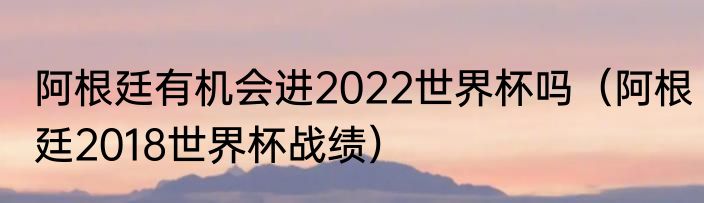 阿根廷有机会进2022世界杯吗（阿根廷2018世界杯战绩）