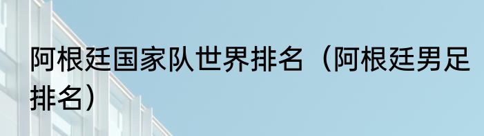 阿根廷国家队世界排名（阿根廷男足排名）
