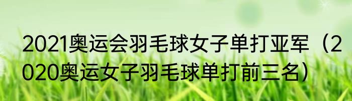 2021奥运会羽毛球女子单打亚军（2020奥运女子羽毛球单打前三名）