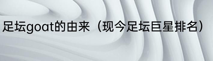 足坛goat的由来（现今足坛巨星排名）