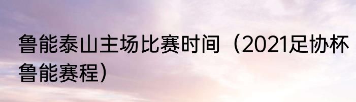 鲁能泰山主场比赛时间（2021足协杯鲁能赛程）